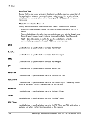 Page 21411 Setups 
214 Xerox CopyCentre/WorkCentre/WorkCentre Pro 123/128/133 User Guide
Auto Eject Time
Specify the time-out period when print data is not sent to the machine sequentially. If 
the specified time elapses, the remaining data inside the machine is automatically 
printed out. You can enter a time within the range of 5–1,275 seconds in 5-second 
increments.
Adobe Communication Protocol
Specify the communication protocol format for Adobe Communication Protocol.
• Standard – Select this option when...