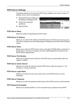 Page 217Network Settings 
Xerox CopyCentre/WorkCentre/WorkCentre Pro 123/128/133 User Guide 217
POP3 Server Settings
This feature allows you to set up the POP3 server settings, such as port number, IP 
address, server name, and password.
1.Select [POP3 Sever Settings] on 
the [Network Settings] screen.
2.Perform the necessary 
operations.
3.Select [Close].
POP3 Server Setup
Select the method of specifying the POP3 server.
POP3 Server IP Address
Allows you to enter the IP address of the POP3 server in the form of...