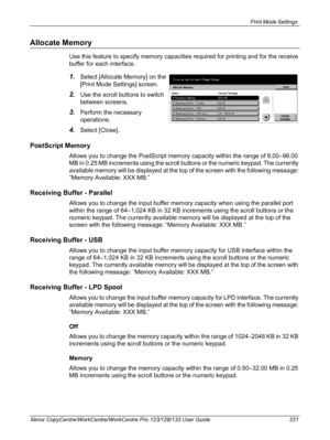 Page 221Print Mode Settings 
Xerox CopyCentre/WorkCentre/WorkCentre Pro 123/128/133 User Guide 221
Allocate Memory
Use this feature to specify memory capacities required for printing and for the receive 
buffer for each interface.
1.Select [Allocate Memory] on the 
[Print Mode Settings] screen.
2.Use the scroll buttons to switch 
between screens.
3.Perform the necessary 
operations.
4.Select [Close].
PostScript Memory
Allows you to change the PostScript memory capacity within the range of 8.00–96.00 
MB in 0.25...