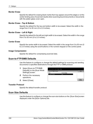 Page 22611 Setups 
226 Xerox CopyCentre/WorkCentre/WorkCentre Pro 123/128/133 User Guide
Border Erase
Specify the default for erasing black marks that may appear around the edges or at the 
center binding area of scanned results when scanning bound documents or documents 
with the platen glass cover open.
Border Erase - Top & Bottom
Specify the default for the top and bottom width to be erased. Select the width in the 
range from 0 to 50 mm (0 to 2.0 inches).
Border Erase - Left & Right
Specify the default for...