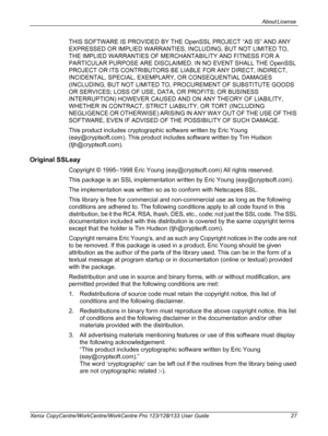 Page 27About License 
Xerox CopyCentre/WorkCentre/WorkCentre Pro 123/128/133 User Guide 27
THIS SOFTWARE IS PROVIDED BY THE OpenSSL PROJECT “AS IS” AND ANY 
EXPRESSED OR IMPLIED WARRANTIES, INCLUDING, BUT NOT LIMITED TO, 
THE IMPLIED WARRANTIES OF MERCHANTABILITY AND FITNESS FOR A 
PARTICULAR PURPOSE ARE DISCLAIMED. IN NO EVENT SHALL THE OpenSSL 
PROJECT OR ITS CONTRIBUTORS BE LIABLE FOR ANY DIRECT, INDIRECT, 
INCIDENTAL, SPECIAL, EXEMPLARY, OR CONSEQUENTIAL DAMAGES 
(INCLUDING, BUT NOT LIMITED TO, PROCUREMENT...