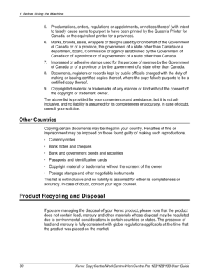 Page 301 Before Using the Machine 
30 Xerox CopyCentre/WorkCentre/WorkCentre Pro 123/128/133 User Guide
5. Proclamations, orders, regulations or appointments, or notices thereof (with intent 
to falsely cause same to purport to have been printed by the Queen’s Printer for 
Canada, or the equivalent printer for a province).
6. Marks, brands, seals, wrappers or designs used by or on behalf of the Government 
of Canada or of a province, the government of a state other than Canada or a 
department, board,...