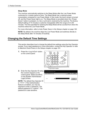 Page 402 Product Overview 
40 Xerox CopyCentre/WorkCentre/WorkCentre Pro 123/128/133 User Guide
Sleep Mode
The machine automatically switches to the Sleep Mode after the Low Power Mode 
continues for a certain period of time. The Sleep Mode has a reduced power 
consumption compared to Low Power Mode. In this mode, the touch screen is turned 
off, and the Power Saver light is on. The Sleep Mode is cancelled when the  button is pressed, or a fax or print job is received by the machine. The factory 
default...