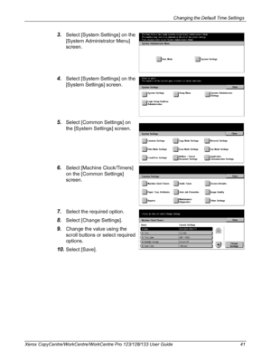 Page 41Changing the Default Time Settings 
Xerox CopyCentre/WorkCentre/WorkCentre Pro 123/128/133 User Guide 41
3.Select [System Settings] on the 
[System Administrator Menu] 
screen.
4.Select [System Settings] on the 
[System Settings] screen.
5.Select [Common Settings] on 
the [System Settings] screen.
6.Select [Machine Clock/Timers] 
on the [Common Settings] 
screen.
7.Select the required option.
8.Select [Change Settings].
9.Change the value using the 
scroll buttons or select required 
options.
10.Select...