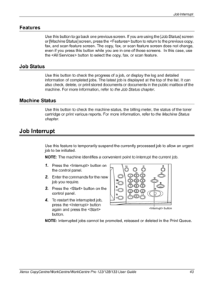 Page 43Job Interrupt 
Xerox CopyCentre/WorkCentre/WorkCentre Pro 123/128/133 User Guide 43
Features
Use this button to go back one previous screen. If you are using the [Job Status] screen 
or [Machine Status] screen, press the  button to return to the previous copy, 
fax, and scan feature screen. The copy, fax, or scan feature screen does not change, 
even if you press this button while you are in one of those screens.  In this case, use 
the  button to select the copy, fax, or scan feature.
Job Status
Use...