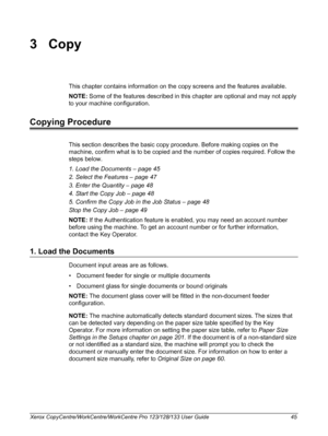 Page 45Xerox CopyCentre/WorkCentre/WorkCentre Pro 123/128/133 User Guide 45
3Copy
This chapter contains information on the copy screens and the features available.
NOTE: Some of the features described in this chapter are optional and may not apply 
to your machine configuration.
Copying Procedure
This section describes the basic copy procedure. Before making copies on the 
machine, confirm what is to be copied and the number of copies required. Follow the 
steps below.
1. Load the Documents – page 45
2. Select...