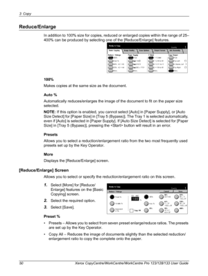 Page 503 Copy 
50 Xerox CopyCentre/WorkCentre/WorkCentre Pro 123/128/133 User Guide
Reduce/Enlarge
In addition to 100% size for copies, reduced or enlarged copies within the range of 25–
400% can be produced by selecting one of the [Reduce/Enlarge] features.
100%
Makes copies at the same size as the document.
Auto %
Automatically reduces/enlarges the image of the document to fit on the paper size 
selected.
NOTE: If this option is enabled, you cannot select [Auto] in [Paper Supply], or [Auto 
Size Detect] for...