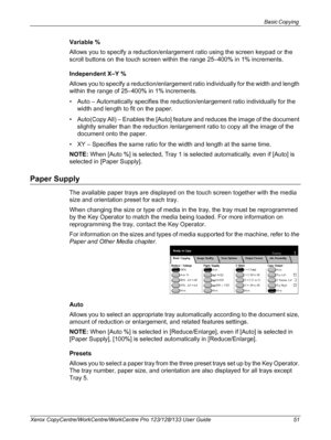 Page 51Basic Copying 
Xerox CopyCentre/WorkCentre/WorkCentre Pro 123/128/133 User Guide 51
Variable %
Allows you to specify a reduction/enlargement ratio using the screen keypad or the 
scroll buttons on the touch screen within the range 25–400% in 1% increments.
Independent X–Y %
Allows you to specify a reduction/enlargement ratio individually for the width and length 
within the range of 25–400% in 1% increments.
• Auto – Automatically specifies the reduction/enlargement ratio individually for the 
width and...