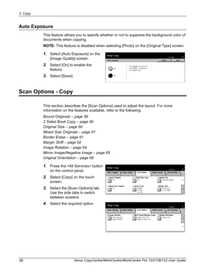 Page 583 Copy 
58 Xerox CopyCentre/WorkCentre/WorkCentre Pro 123/128/133 User Guide
Auto Exposure
This feature allows you to specify whether or not to suppress the background color of 
documents when copying.
NOTE: This feature is disabled when selecting [Photo] on the [Original Type] screen.
1.Select [Auto Exposure] on the 
[Image Quality] screen.
2.Select [On] to enable the 
feature.
3.Select [Save].
Scan Options - Copy
This section describes the [Scan Options] used to adjust the layout. For more 
information...