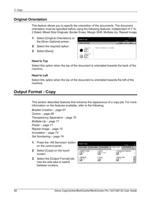 Page 663 Copy 
66 Xerox CopyCentre/WorkCentre/WorkCentre Pro 123/128/133 User Guide
Original Orientation
This feature allows you to specify the orientation of the documents. The document 
orientation must be specified before using the following features: Independent X-Y %, 
2 Sided, Mixed Size Originals, Border Erase, Margin Shift, Multiple-Up, Repeat Image.
1.Select [Original Orientation] on 
the [Scan Options] screen.
2.Select the required option.
3.Select [Save].
Head to Top
Select this option when the top...