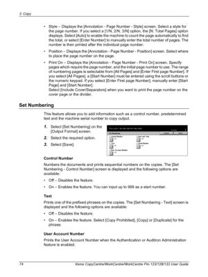 Page 743 Copy 
74 Xerox CopyCentre/WorkCentre/WorkCentre Pro 123/128/133 User Guide
• Style – Displays the [Annotation - Page Number - Style] screen. Select a style for 
the page number. If you select a [1/N, 2/N, 3/N] option, the [N: Total Pages] option 
displays. Select [Auto] to enable the machine to count the page automatically to find 
the total, or select [Enter Number] to manually enter the total number of pages. The 
number is then printed after the individual page number.
• Position – Displays the...