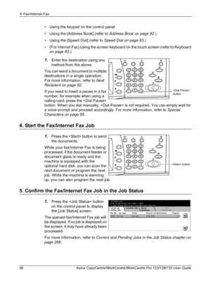 Page 804 Fax/Internet Fax 
80 Xerox CopyCentre/WorkCentre/WorkCentre Pro 123/128/133 User Guide
• Using the keypad on the control panel
• Using the [Address Book] (refer to Address Book on page 82.)
• Using the [Speed Dial] (refer to Speed Dial on page 83.)
• (For Internet Fax) Using the screen keyboard on the touch screen (refer to Keyboard 
on page 83.)
1.Enter the destination using any 
method from the above.
You can send a document to multiple 
destinations in a single operation. 
For more information,...