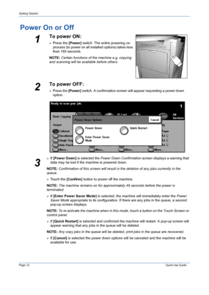 Page 16Page 12 Quick Use Guide 
Getting Started
Power On or Off
¾If [Power Down] is selected the Power Down Confirmation screen displays a warning that 
data may be lost if the machine is powered down.
NOTE: Confirmation of this screen will result in the deletion of any jobs currently in the 
queue.
¾Touch the [Confirm] button to power off the machine.
NOTE: The machine remains on for approximately 45 seconds before the power is 
terminated.
¾If [Enter Power Saver Mode] is selected, the machine will immediately...