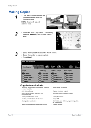 Page 18Page 14 Quick Use Guide 
Getting Started
Making Copies
Copy features include...
1
¾Load the documents either in the 
document handler or on the 
document glass.
NOTE: Documents are only 
scanned once.
2
¾Access the Basic Copy screen - if necessary 
select the [Features] button on the control 
panel.
3
¾Select the required features on the Touch Screen.
¾Select the number of copies required.
¾Press [Start].
• Producing stapled or hole punched sets, if there is 
a finisher available• Image Quality...