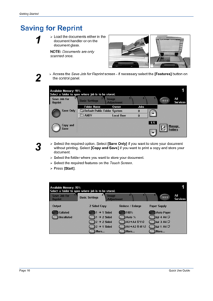 Page 20Page 16 Quick Use Guide 
Getting Started
Saving for Reprint
1
¾Load the documents either in the 
document handler or on the 
document glass.
NOTE: Documents are only 
scanned once.
2
¾Access the Save Job for Reprint screen - if necessary select the [Features] button on 
the control panel.
3
¾Select the required option. Select [Save Only] if you want to store your document 
without printing. Select [Copy and Save] if you want to print a copy and store your 
document.
¾Select the folder where you want to...