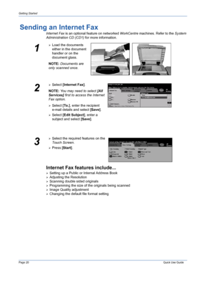 Page 24Page 20 Quick Use Guide 
Getting Started
Sending an Internet Fax
Internet Fax is an optional feature on networked WorkCentre machines. Refer to the System 
Administration CD (CD1) for more information.
Internet Fax features include...
¾Setting up a Public or Internal Address Book
¾Adjusting the Resolution
¾Scanning double sided originals
¾Programming the size of the originals being scanned
¾Image Quality adjustment
¾Changing the default file format setting
1
¾Load the documents 
either in the document...