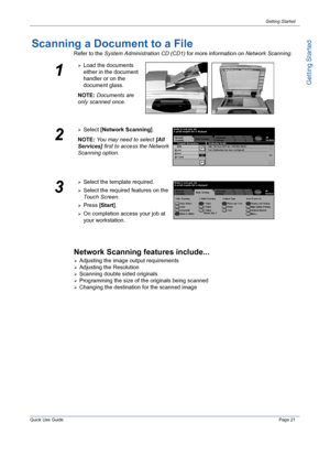 Page 25Quick Use GuidePage 21
Getting Started
Getting Started
Scanning a Document to a File
Refer to the System Administration CD (CD1) for more information on Network Scanning. 
Network Scanning features include...
¾Adjusting the image output requirements
¾Adjusting the Resolution
¾Scanning double sided originals
¾Programming the size of the originals being scanned
¾Changing the destination for the scanned image
1
¾Load the documents 
either in the document 
handler or on the 
document glass.
NOTE: Documents...