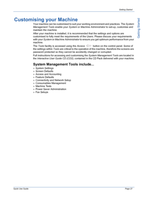 Page 31Quick Use GuidePage 27
Getting Started
Getting Started
Customising your Machine
Your machine can be customised to suit your working environment and practices. The System 
Management Tools enable your System or Machine Administrator to set-up, customise and 
maintain the machine.
After your machine is installed, it is recommended that the settings and options are 
customised to fully meet the requirements of the Users. Please discuss your requirements 
with your System or Machine Administrator to ensure...