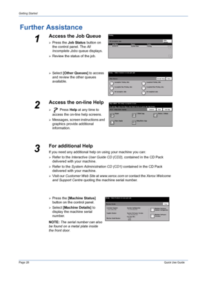 Page 32Page 28 Quick Use Guide 
Getting Started
Further Assistance
1
Access the Job Queue
¾Press the Job Status button on 
the control panel. The All 
Incomplete Jobs queue displays.
¾Review the status of the job.
¾Select [Other Queues] to access 
and review the other queues 
available.
2
Access the on-line Help
¾ Press Help at any time to 
access the on-line help screens.
¾Messages, screen instructions and 
graphics provide additional 
information.
3
¾Press the [Machine Status] 
button on the control panel....