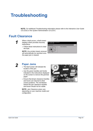 Page 37Quick Use GuidePage 33
Troubleshooting
NOTE: For additional Troubleshooting information please refer to the Interactive User Guide 
CD (CD2) or the System Administration CD (CD1). 
Fault Clearance
1
When a fault occurs, a fault screen 
displays which provides recovery 
instructions. 
¾Follow these instructions to clear 
the fault.
NOTE: Any printed sheets removed 
will automatically be reprinted once 
the paper jam is cleared.
2
Paper Jams
¾The fault screen will indicate the 
location of the jam. 
¾Use...