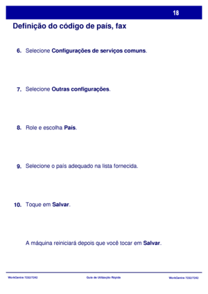 Page 115WorkCentre 7232/7242
WorkCentre 7232/7242 Guia de Utilização Rápida
Definição do código de país, fax
Selecione Configurações de serviços comuns.
Selecione Outras configurações.
Role e escolha País.
Selecione o país adequado na lista fornecida.
Toque em Salvar.
A máquina reiniciará depois que você tocar em Salvar. 8.
9.
10.7. 6.
Downloaded From ManualsPrinter.com Manuals 