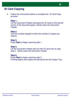 Page 13WorkCentre 7232/7242
WorkCentre 7232/7242 Quick Use Guide
ID Card Copying
Follow the instructions below to complete the  ID Card Copy 
process:
Step 1.
Lift the Document Feeder and place the ID Card on the top left 
corner of the document glass. Gently lower the Document 
Feeder.
Step 2.
Use the number keypad to enter the number of copies you 
require.
Step 3.
Press Start to begin scanning side 1.
Step 4.
Lift the Document Feeder and turn the ID Card over to copy 
side 2.  Gently lower the Document...