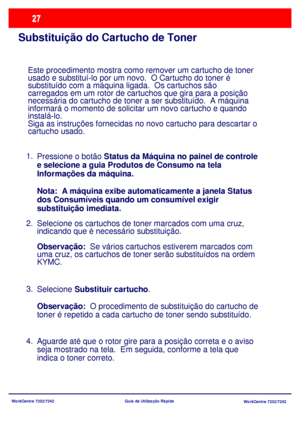 Page 124WorkCentre 7232/7242
WorkCentre 7232/7242 Guia de Utilização Rápida
Substituição do Cartucho de Toner
Este procedimento mostra como remover um cartucho de toner 
usado e substituí-lo por um novo.  O Cartucho do toner é 
substituído com a máquina ligada.  Os cartuchos são 
carregados em um rotor de cartuchos que gira para a posição 
necessária do cartucho de toner a ser substituído.  A máquina 
informará o momento de solicitar um novo cartucho e quando 
instalá-lo.
Siga as instruções fornecidas no novo...