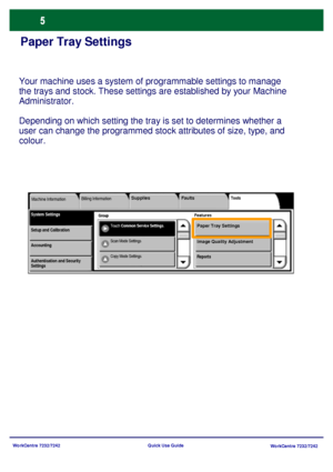 Page 6
WorkCentre 7232/7242WorkCentre 7232/7242
Quick Use Guide
Paper Tray Settings
Your machine uses a system of programmable settings to manage 
the trays and stock. These settings are established by your Machine 
Administrator. 
Depending on which setting the tray is set to determines whether a 
user can change the programmed stock attributes of size, type, and 
colo
ur.
Group
Billing Information
Tools
FeaturesSystem SettingsMachine Information
Touch 
Common Service Settings .
Faults
Supplies
Paper Tray...