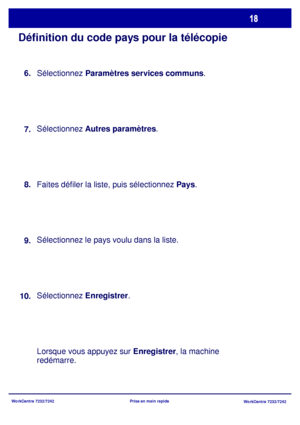 Page 51WorkCentre 7232/7242
WorkCentre 7232/7242 Prise en main rapide
Définition du code pays pour la télécopie
Sélectionnez Paramètres services communs.
Sélectionnez Autres paramètres.
Faites défiler la liste, puis sélectionnez Pays.
Sélectionnez le pays voulu dans la liste.
Sélectionnez Enregistrer.
Lorsque vous appuyez sur Enregistrer, la machine 
redémarre. 8.
9.
10.7. 6.
Downloaded From ManualsPrinter.com Manuals 