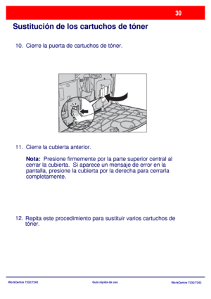 Page 95WorkCentre 7232/7242
WorkCentre 7232/7242 Guía rápida de uso
Sustitución de los cartuchos de tóner
Cierre la puerta de cartuchos de tóner.
Cierre la cubierta anterior.
Nota:  Presione firmemente por la parte superior central al 
cerrar la cubierta.  Si aparece un mensaje de error en la 
pantalla, presione la cubierta por la derecha para cerrarla 
completamente.
Repita este procedimiento para sustituir varios cartuchos de 
tóner. 10.
11.
12.
Downloaded From ManualsPrinter.com Manuals 