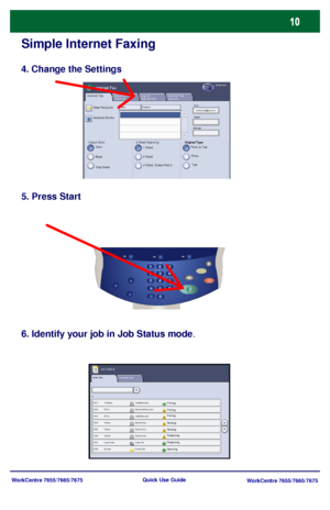 Page 11WorkCentre 7655/7665/7675
WorkCentre 7655/7665/7675 Quick Use Guide
Simple Internet Faxing
4. Change the Settings
5. Press Start
6. Identify your job in Job Status mode.
Active Jobs
Pending
Processing
Scanning
Completed Jobs
Printing
Pending
ProcessingPrinting Printing
Job Status
Internet Fax
Output Color
Advanced 
SettingsInternet Fax 
Options Layout 
AdjustmentInternet FaxAll Services
New Recipient
Color
Address Books:
Black
Gray Scale
Name : R e c ip ie ntFrom...
Subject
Message
Original Type
Photo &...