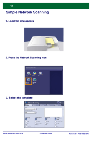 Page 14WorkCentre 7655/7665/7675
WorkCentre 7655/7665/7675 Quick Use Guide
Simple Network Scanning
1. Load the documents
2. Press the Network Scanning icon
3. Select the template
Selected Template: Show:
Output ColorAuto Detect
Layout 
Adjustment Network 
ScanningAll 
ServicesNetwork Scanning
2 Sided ScanningFiling
OptionsJob
Assembly
Color
Black
Gray Scale1 Sided
2 Sided
2 Sided, Rotate 
Side 2
Original TypePhot o & Text
Phot o
TextScan Presetsfor Sharing and 
Printing
for Archival Record
for OCR
More......