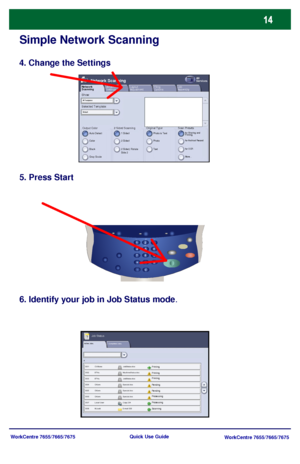 Page 15WorkCentre 7655/7665/7675
WorkCentre 7655/7665/7675 Quick Use Guide
Simple Network Scanning
4. Change the Settings
5. Press Start
6. Identify your job in Job Status mode.
Active Jobs
Pending
Processing
Scanning
Completed Jobs
Printing
Pending
ProcessingPrinting Printing
Job Status
Selected Template: Show:
Output ColorAuto Detect
Layout 
Adjustment Network 
ScanningAll 
ServicesNetwork Scanning
2 Sided ScanningFiling
OptionsJob
Assembly
Color
Black
Gray Scale1 Sided
2 Sided
2 Sided, Rotate 
Side 2...