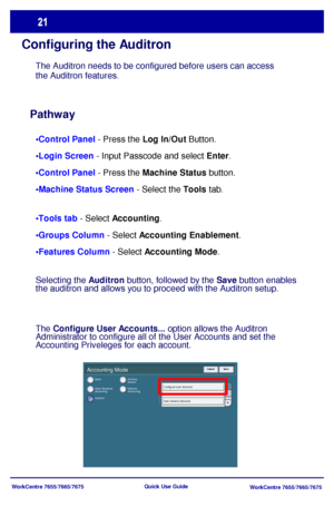 Page 22WorkCentre 7655/7665/7675
WorkCentre 7655/7665/7675 Quick Use Guide
Configuring the Auditron
Pathway
•Control Panel - Press the Log In/Out Button.
 - Input Passcode and select Enter.
 - Press the Machine Status button.
 - Select the Tools tab.
 - Select Accounting.
 - Select Accounting Enablement.
 - Select Accounting Mode. The Auditron needs to be configured before users can access 
the Auditron features.
Accounting Mode
None
Xerox Standard 
Accounting
AuditronNetwork 
Accounting Auxiliary 
Access...