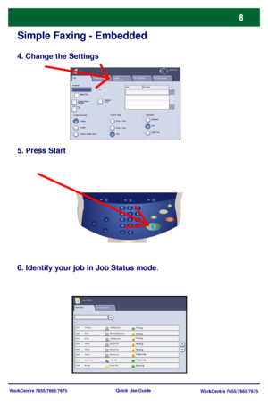 Page 9WorkCentre 7655/7665/7675
WorkCentre 7655/7665/7675 Quick Use Guide
Simple Faxing - Embedded
4. Change the Settings
5. Press Start
6. Identify your job in Job Status mode.
Active Jobs
Pending
Processing
Scanning
Completed Jobs
Printing
Pending
ProcessingPrinting Printing
Job Status
Fax
2 Sided Sc anning
Image Quality Fax OptionsLayout 
AdjustmentFaxAll Services
Fax Number:
Dialing Chars / 
Keypad...Addres s
Book...
Add   --
1 SidedOrigina l TypeResolution
2 Sided, Rotate Side 2 2 SidedPhoto & Text
Te xt...