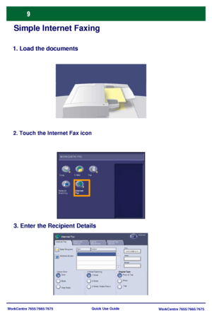 Page 10WorkCentre 7655/7665/7675
WorkCentre 7655/7665/7675 Quick Use Guide
Simple Internet Faxing
1. Load the documents
2. Touch the Internet Fax icon
3. Enter the Recipient Details
Internet Fax
Output Color
Advanced 
SettingsInternet Fax 
Options Layout 
AdjustmentInternet FaxAll Services
New Recipient
Color
Address Books:
Black
Gray Scale
Name : R e c ip ie ntFrom...
Subject
Message
Original Type
Photo & Text
Text Photo 2 Sided Scanning
1 Sided
2 Sided, Rotate Side 2 2 Sided
W ORKCENTRE PRO
Fax E-Mail Copy...