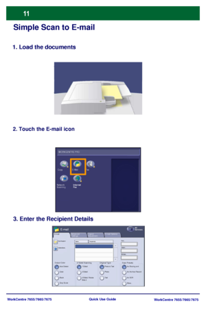 Page 12WorkCentre 7655/7665/7675
WorkCentre 7655/7665/7675 Quick Use Guide
Simple Scan to E-mail
1. Load the documents
2. Touch the E-mail icon
3. Enter the Recipient Details
Output ColorAuto Detect
Layout 
Adjustment E-mailAll 
ServicesE-mail
2 Sided ScanningE-mail Options
Color
Black
Gray Scale1 Sided
2 Sided
2 Sided, Rotate 
Side 2
Original TypePhoto & Text
Phot o
TextScan Presetsfor Sharing and 
for Archival Record
for OCR
More...
Advanced 
Settings
New Recipient
AddressBook...Name: Recipient(s)From......