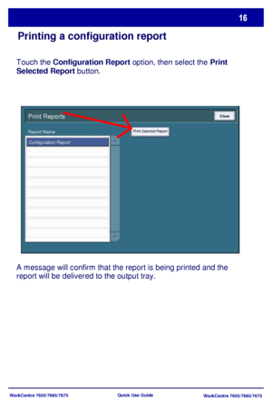 Page 17WorkCentre 7655/7665/7675
WorkCentre 7655/7665/7675 Quick Use Guide
Print Reports
Configuration Report
Print Selected Report
Close
Report Name
Touch the Configuration Report option, then select the Print 
Selected Report button.
A message will confirm that the report is being printed and the 
report will be delivered to the output tray.
Printing a configuration report
Downloaded From ManualsPrinter.com Manuals 