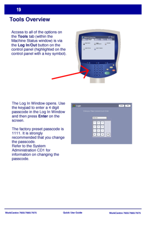 Page 20WorkCentre 7655/7665/7675
WorkCentre 7655/7665/7675 Quick Use Guide
Tools Overview
Access to all of the options on 
the Tools tab (within the 
Machine Status window) is via 
the Log In/Out button on the 
control panel (highlighted on the 
control panel with a key symbol).
Update T emplates Quality File SizeLayout 
Ad j u s t me n t Network 
Scanning
All 
ServicesNetwork ScanningFiling
OptionsJob
Assembly Advanced 
Settings
Resolution Im age  
Enhance m e nt Image Options
The Log In Window opens. Use 
the...