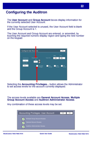 Page 23WorkCentre 7655/7665/7675
WorkCentre 7655/7665/7675 Quick Use Guide
Configuring the Auditron
9999 9999
****
1
1
Configure User Accounts
1-255
Color
User Account:
Pass Code:Group Account: Copy Limits:
Accounting 
Privileges...Black
View 
Counters...Delete 
AccountSave 
Account
Close
Accounting Privileges: User Account 
Multiple Group Account Access
Auditron Administrator Access General Account Access
Save Cancel
The User Account and Group Account boxes display information for 
the currently selected User...