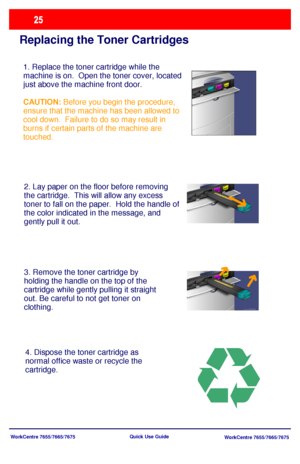 Page 26WorkCentre 7655/7665/7675
WorkCentre 7655/7665/7675 Quick Use Guide
Replacing the Toner Cartridges
1. Replace the toner cartridge while the 
machine is on.  Open the toner cover, located 
just above the machine front door.
CAUTION: Before you begin the procedure, 
ensure that the machine has been allowed to 
cool down.  Failure to do so may result in 
burns if certain parts of the machine are 
touched.
2. Lay paper on the floor before removing 
the cartridge.  This will allow any excess 
toner to fall on...