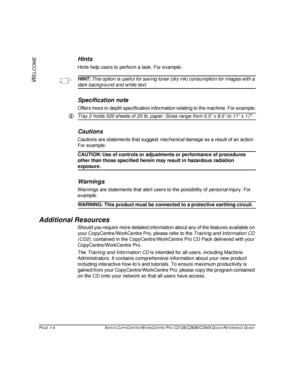 Page 12PAGE 1-4  XEROX COPYCENTRE/WORKCENTRE PRO C2128/C2636/C3545 QUICK REFERENCE GUIDE  
W
ELCOME
Hints
Hints help users to perform a task. For example:
HINT: This option is useful for saving toner (dry ink) consumption for images with a 
dark background and white text.
Specification note
Offers more in-depth specification information relating to the machine. For example:
LTray 2 holds 520 sheets of 20 lb. paper. Sizes range from 5.5” x 8.5” to 11” x 17”.
Cautions
Cautions are statements that suggest...