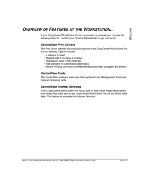 Page 15XEROX COPYCENTRE/WORKCENTRE PRO C2128/C2636/C3545 QUICK REFERENCE GUIDE PAGE 1-7
W
ELCOME
OVERVIEW OF FEATURES AT THE WORKSTATION...
If your CopyCentre/WorkCentre Pro is connected to a network you can use the 
following features. Contact your System Administrator to get connected.
CentreWare Print Drivers
The Print Driver extends the productivity power of the CopyCentre/WorkCentre Pro 
to your desktop. Options include:
 1-sided or 2-sided
 Stapled sets if you have a Finisher
 Resolutions up to...