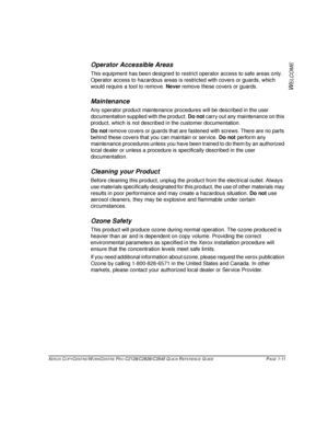 Page 19XEROX COPYCENTRE/WORKCENTRE PRO C2128/C2636/C3545 QUICK REFERENCE GUIDE PAGE 1-11
W
ELCOME
Operator Accessible Areas
This equipment has been designed to restrict operator access to safe areas only. 
Operator access to hazardous areas is restricted with covers or guards, which 
would require a tool to remove. Never remove these covers or guards.
Maintenance
Any operator product maintenance procedures will be described in the user 
documentation supplied with the product. Do not carry out any maintenance...