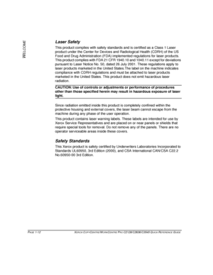 Page 20PAGE 1-12  XEROX COPYCENTRE/WORKCENTRE PRO C2128/C2636/C3545 QUICK REFERENCE GUIDE  
W
ELCOME
Laser Safety
This product complies with safety standards and is certified as a Class 1 Laser 
product under the Center for Devices and Radiological Health (CDRH) of the US 
Food and Drug Administration (FDA) implemented regulations for laser products. 
This product complies with FDA 21 CFR 1940.10 and 1040.11 except for deviations 
pursuant to Laser Notice No. 50, dated 26 July 2001. These regulations apply to...