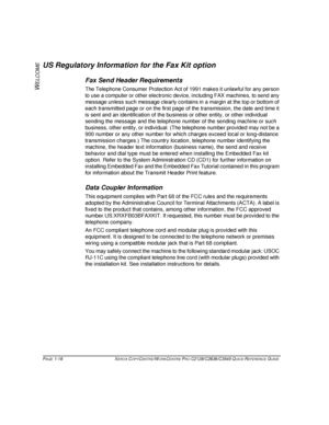 Page 24PAGE 1-16  XEROX COPYCENTRE/WORKCENTRE PRO C2128/C2636/C3545 QUICK REFERENCE GUIDE  
W
ELCOME
US Regulatory Information for the Fax Kit option
Fax Send Header Requirements
The Telephone Consumer Protection Act of 1991 makes it unlawful for any person 
to use a computer or other electronic device, including FAX machines, to send any 
message unless such message clearly contains in a margin at the top or bottom of 
each transmitted page or on the first page of the transmission, the date and time it 
is...