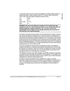 Page 25XEROX COPYCENTRE/WORKCENTRE PRO C2128/C2636/C3545 QUICK REFERENCE GUIDE PAGE 1-17
W
ELCOME
To order the correct service from the local telephone company please quote the 
codes listed below: Facility Interface Code (FIC), Service Order Code (SOC), 
USOC Jack code and Ringer Equivalence Number (REN).
FIC 02LS2
SOC 9.0F
USOC Jack RJ-11C
REN 0.3
WARNING:Ask your local telephone company for the modular jack type 
installed on your line. Connecting this machine to an unauthorized jack can 
damage telephone...