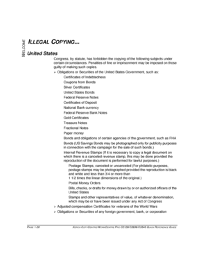 Page 28PAGE 1-20  XEROX COPYCENTRE/WORKCENTRE PRO C2128/C2636/C3545 QUICK REFERENCE GUIDE  
W
ELCOME
ILLEGAL COPYING...
United States
Congress, by statute, has forbidden the copying of the following subjects under 
certain circumstances. Penalties of fine or imprisonment may be imposed on those 
guilty of making such copies.
¾Obligations or Securities of the United States Government, such as:
Certificates of Indebtedness
Coupons from Bonds
Silver Certificates
United States Bonds
Federal Reserve Notes...