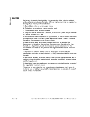 Page 30PAGE 1-22  XEROX COPYCENTRE/WORKCENTRE PRO C2128/C2636/C3545 QUICK REFERENCE GUIDE  
W
ELCOME
Canada
Parliament, by statute, has forbidden the reproduction of the following subjects 
under certain circumstances. Penalties of fine or imprisonment may be imposed on 
those guilty of making such reproductions.
1. Current bank notes or current paper money
2. Obligations or securities of a government or bank.
3. Exchequer bill paper or revenue paper.
4.The public seal of Canada or of a province, or the seal of...