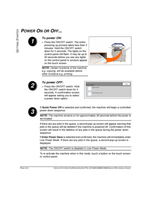 Page 34PAGE 2-4  XEROX COPYCENTRE/WORKCENTRE PRO C2128/C2636/C3545 QUICK REFERENCE GUIDE  
GETTING
 S
TARTED
POWER ON OR OFF...
If Quick Power Off is selected and confirmed, the machine will begin a controlled 
power down sequence. 
NOTE: The machine remains on for approximately 30 seconds before the power is 
terminated.
If there are any jobs in the queue, a second pop-up screen will appear warning that 
jobs in the queue will be deleted if the machine is powered off. Confirmation of this 
screen will result...